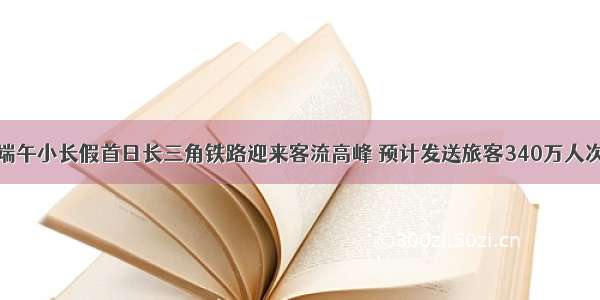 端午小长假首日长三角铁路迎来客流高峰 预计发送旅客340万人次