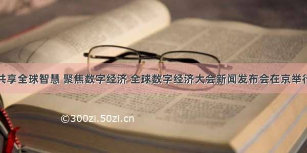 共享全球智慧 聚焦数字经济 全球数字经济大会新闻发布会在京举行