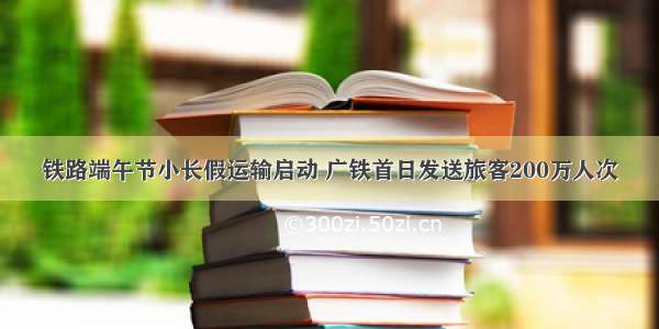 铁路端午节小长假运输启动 广铁首日发送旅客200万人次