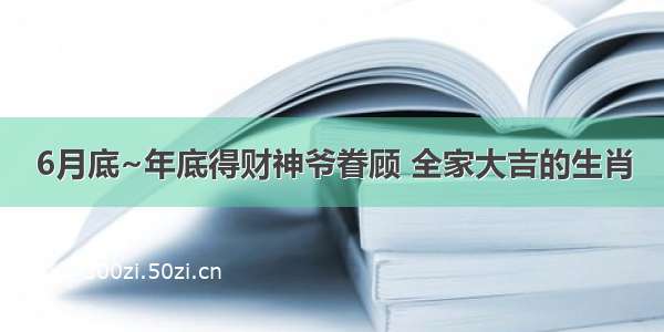 6月底~年底得财神爷眷顾 全家大吉的生肖