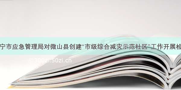 济宁市应急管理局对微山县创建“市级综合减灾示范社区”工作开展检查