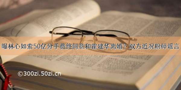 曝林心如索50亿分手费终同意和霍建华离婚？双方近况粉碎谣言