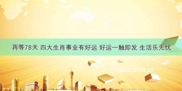 再等78天 四大生肖事业有好运 好运一触即发 生活乐无忧