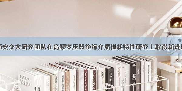 西安交大研究团队在高频变压器绝缘介质损耗特性研究上取得新进展