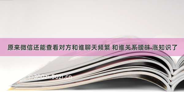 原来微信还能查看对方和谁聊天频繁 和谁关系暧昧 涨知识了