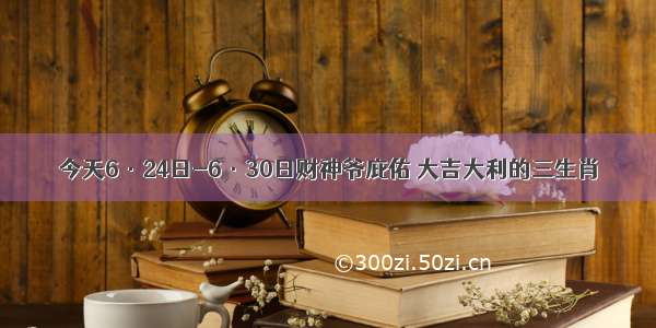 今天6·24日-6·30日财神爷庇佑 大吉大利的三生肖