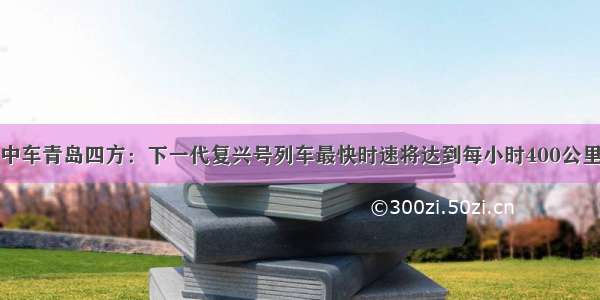 中车青岛四方：下一代复兴号列车最快时速将达到每小时400公里