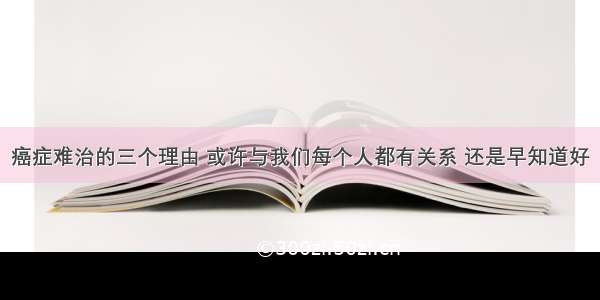 癌症难治的三个理由 或许与我们每个人都有关系 还是早知道好