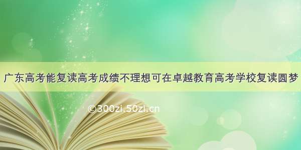 广东高考能复读高考成绩不理想可在卓越教育高考学校复读圆梦