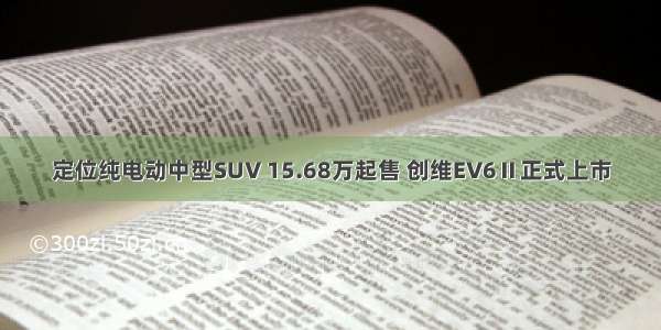 定位纯电动中型SUV 15.68万起售 创维EV6Ⅱ正式上市