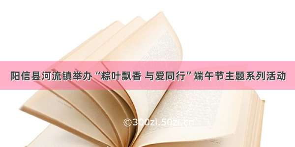 阳信县河流镇举办“粽叶飘香 与爱同行”端午节主题系列活动