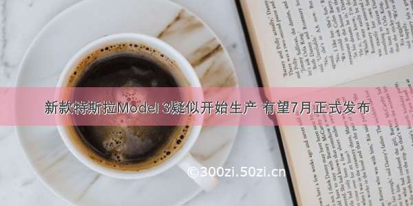 新款特斯拉Model 3疑似开始生产 有望7月正式发布