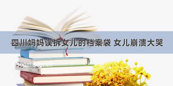 四川妈妈误拆女儿的档案袋 女儿崩溃大哭