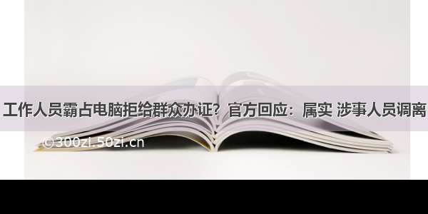 工作人员霸占电脑拒给群众办证？官方回应：属实 涉事人员调离