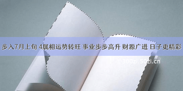 步入7月上旬 4属相运势转旺 事业步步高升 财源广进 日子更精彩