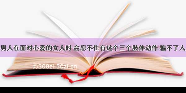 男人在面对心爱的女人时 会忍不住有这个三个肢体动作 骗不了人