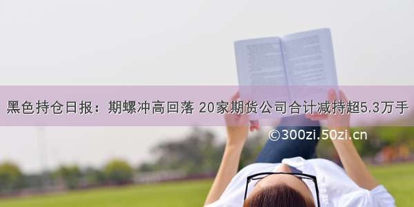 黑色持仓日报：期螺冲高回落 20家期货公司合计减持超5.3万手