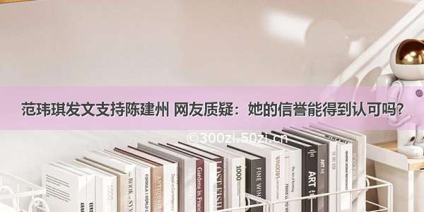 范玮琪发文支持陈建州 网友质疑：她的信誉能得到认可吗？