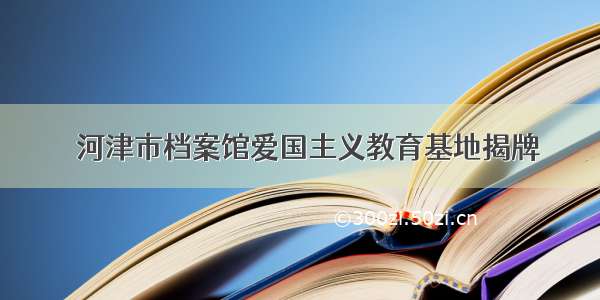 ​河津市档案馆爱国主义教育基地揭牌