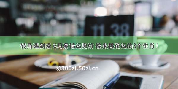 转角遇到爱 6月爱情运势好 接来桃花运的3个生肖！