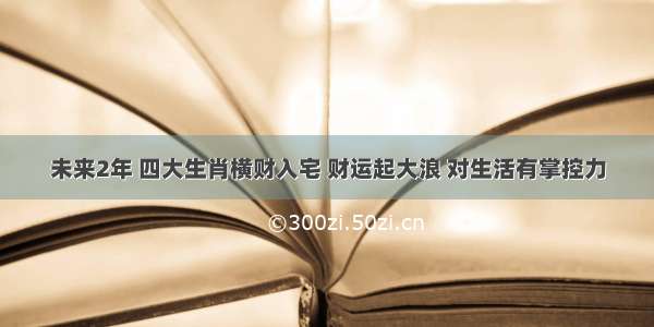 未来2年 四大生肖横财入宅 财运起大浪 对生活有掌控力