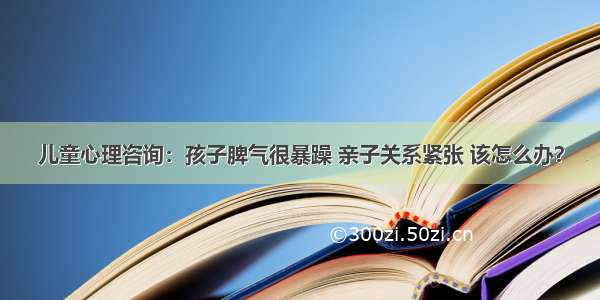 儿童心理咨询：孩子脾气很暴躁 亲子关系紧张 该怎么办？