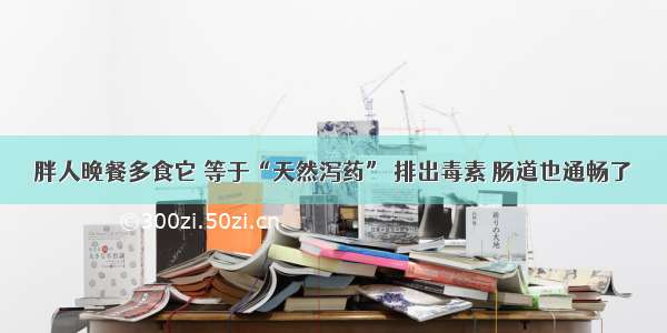 胖人晚餐多食它 等于“天然泻药” 排出毒素 肠道也通畅了