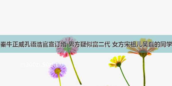 秦牛正威孔语浩官宣订婚 男方疑似富二代 女方宋祖儿吴磊的同学