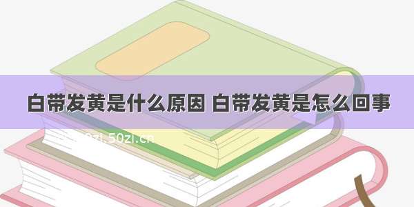 白带发黄是什么原因 白带发黄是怎么回事