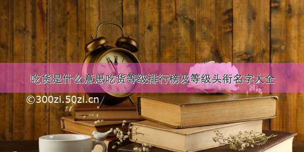 吃货是什么意思吃货等级排行榜及等级头衔名字大全