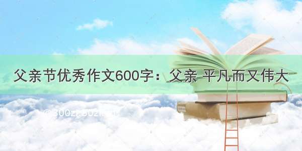 父亲节优秀作文600字：父亲 平凡而又伟大