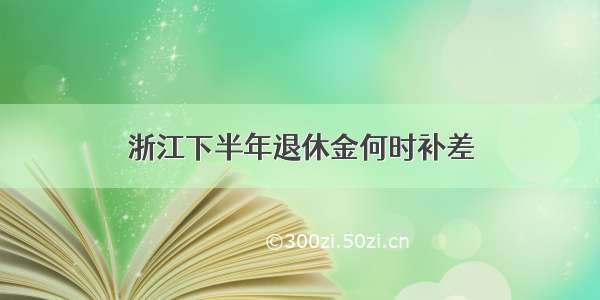 浙江下半年退休金何时补差