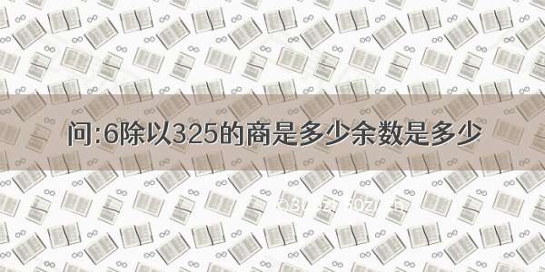 问:6除以325的商是多少余数是多少