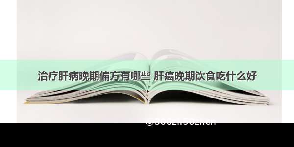 治疗肝病晚期偏方有哪些 肝癌晚期饮食吃什么好