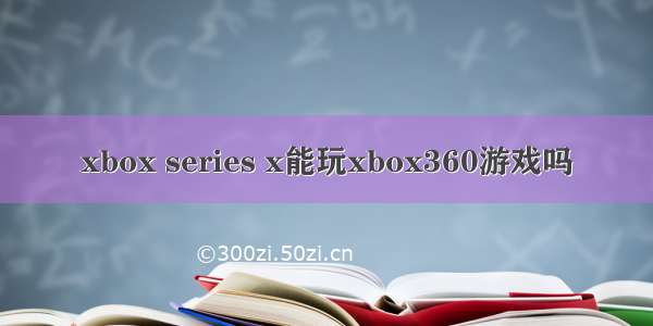 xbox series x能玩xbox360游戏吗