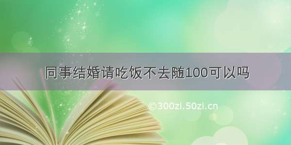 同事结婚请吃饭不去随100可以吗