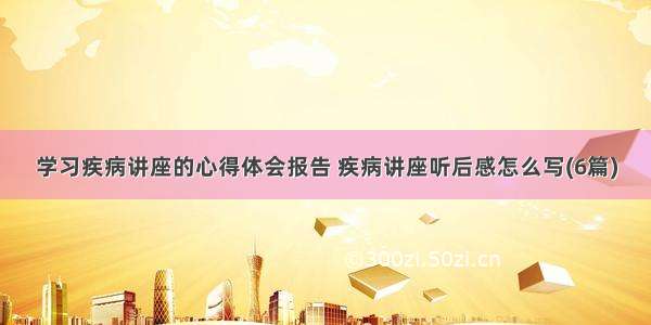 学习疾病讲座的心得体会报告 疾病讲座听后感怎么写(6篇)