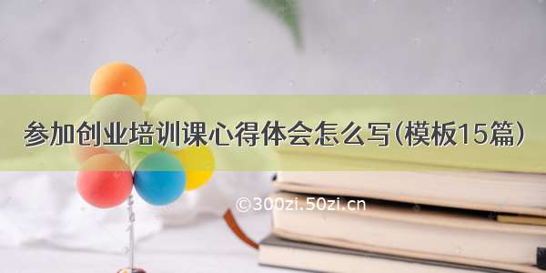 参加创业培训课心得体会怎么写(模板15篇)