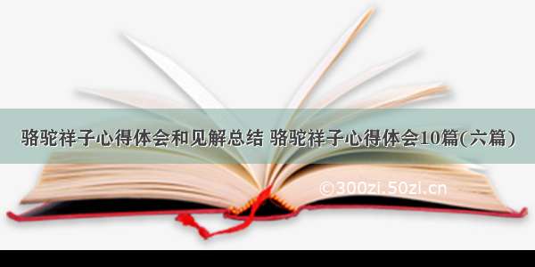 骆驼祥子心得体会和见解总结 骆驼祥子心得体会10篇(六篇)