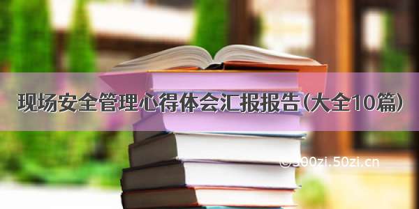 现场安全管理心得体会汇报报告(大全10篇)