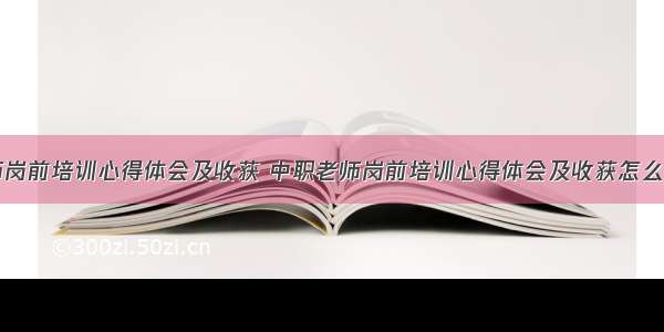 中职老师岗前培训心得体会及收获 中职老师岗前培训心得体会及收获怎么写(二篇)