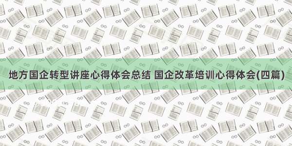 地方国企转型讲座心得体会总结 国企改革培训心得体会(四篇)