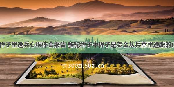 骆驼祥子里逃兵心得体会报告 骆驼祥子中祥子是怎么从兵营里逃脱的(五篇)