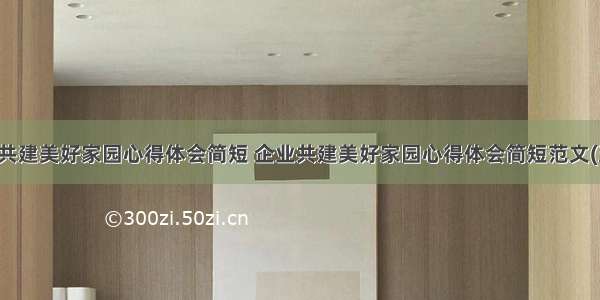 企业共建美好家园心得体会简短 企业共建美好家园心得体会简短范文(五篇)