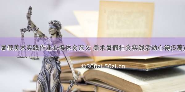 暑假美术实践作业心得体会范文 美术暑假社会实践活动心得(5篇)