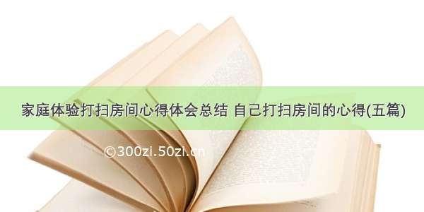 家庭体验打扫房间心得体会总结 自己打扫房间的心得(五篇)