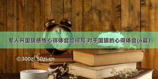 军人升国旗感悟心得体会如何写 对于国旗的心得体会(6篇)