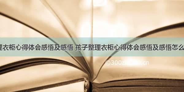 孩子整理衣柜心得体会感悟及感悟 孩子整理衣柜心得体会感悟及感悟怎么写(四篇)