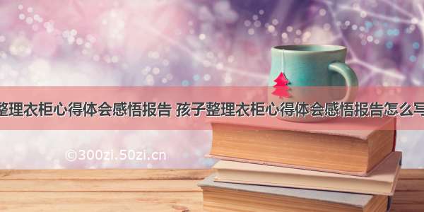 孩子整理衣柜心得体会感悟报告 孩子整理衣柜心得体会感悟报告怎么写(3篇)