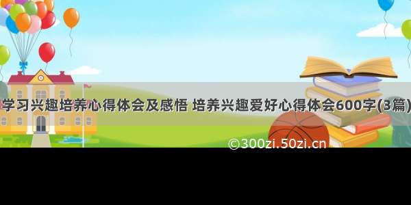 学习兴趣培养心得体会及感悟 培养兴趣爱好心得体会600字(3篇)